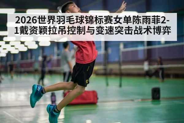 2026世界羽毛球锦标赛女单陈雨菲2-1戴资颖拉吊控制与变速突击战术博弈